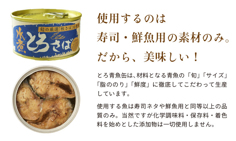 使用するのは寿司・鮮魚用の素材のみ。だから、美味しい!とろ青魚缶は、材料となる青魚の「旬」「サイズ」「脂ののり」「鮮度」に徹底してこだわって生産しています。
使用する魚は寿司ネタや鮮魚用と同等以上の品質のみ。当然ですが化学調味料・保存料・着色料を始めとした添加物は一切使用しません。
