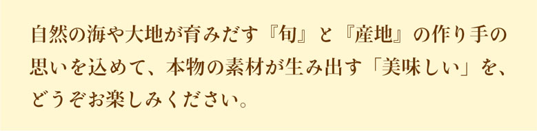 自然の海や大地が育みだす『旬』と『産地』の作り手の思いを込めて、本物の素材が生み出す「美味しい」をお届けします。