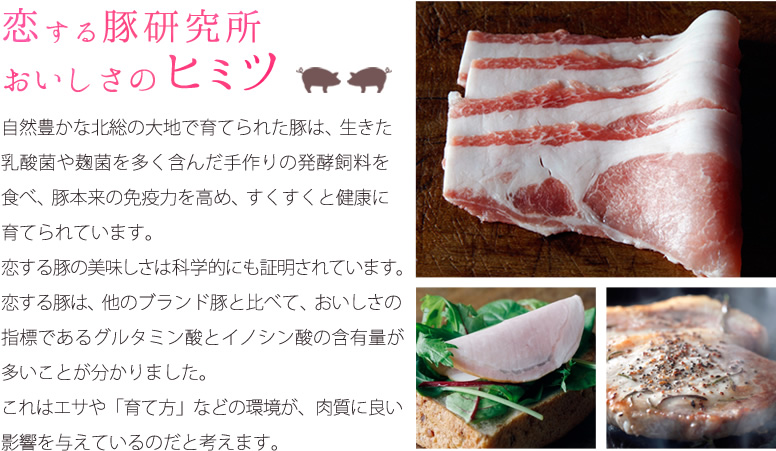 恋する豚研究所おいしさのヒミツ。自然豊かな北総の大地で育てられた豚は、生きた乳酸菌や麹菌を多く含んだ手作りの発酵飼料を食べ、豚本来の免疫力を高め、すくすくと健康に育てられています。